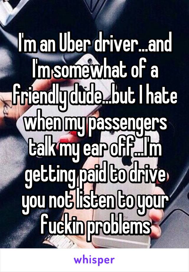 I'm an Uber driver...and I'm somewhat of a friendly dude...but I hate when my passengers talk my ear off...I'm getting paid to drive you not listen to your fuckin problems