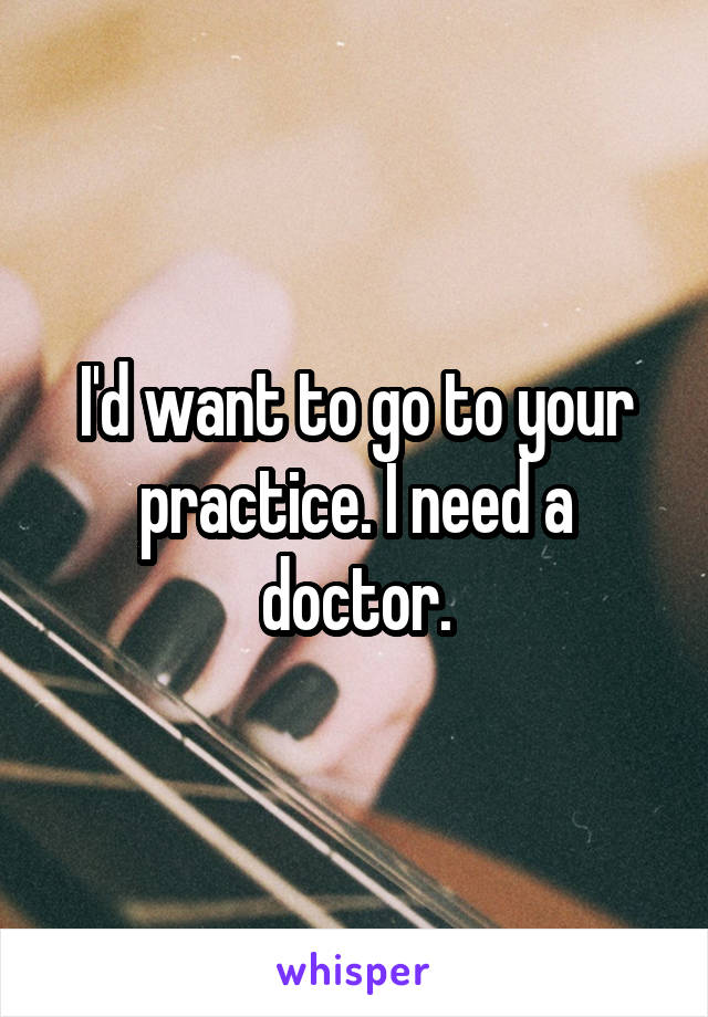 I'd want to go to your practice. I need a doctor.
