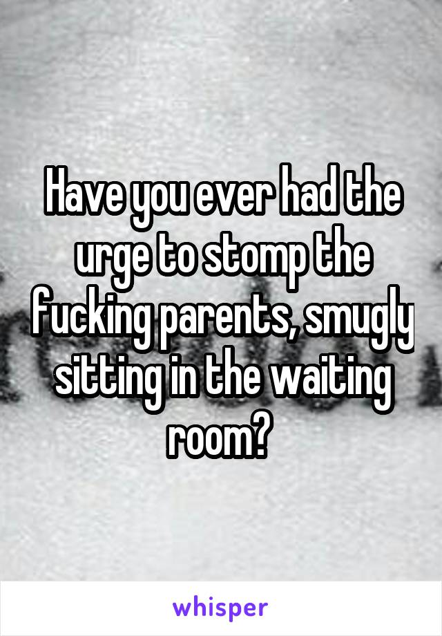 Have you ever had the urge to stomp the fucking parents, smugly sitting in the waiting room? 