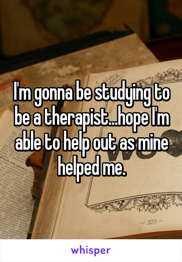 I'm gonna be studying to be a therapist...hope I'm able to help out as mine helped me.