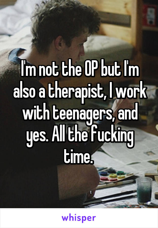 I'm not the OP but I'm also a therapist, I work with teenagers, and yes. All the fucking time. 