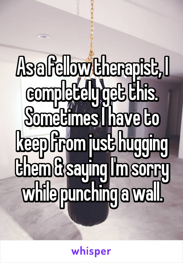 As a fellow therapist, I completely get this. Sometimes I have to keep from just hugging them & saying I'm sorry while punching a wall.