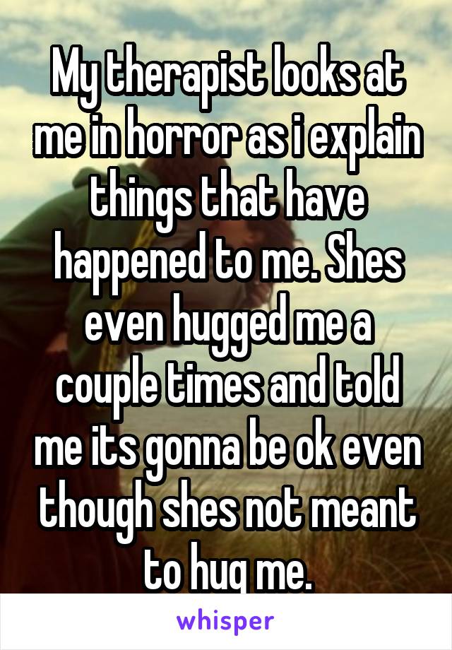 My therapist looks at me in horror as i explain things that have happened to me. Shes even hugged me a couple times and told me its gonna be ok even though shes not meant to hug me.