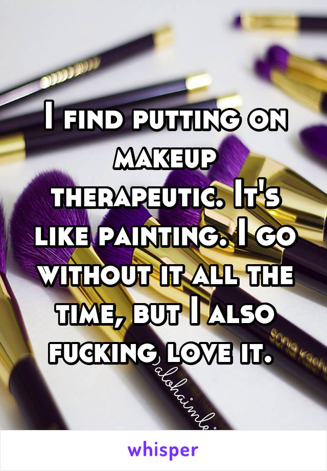 I find putting on makeup therapeutic. It's like painting. I go without it all the time, but I also fucking love it. 