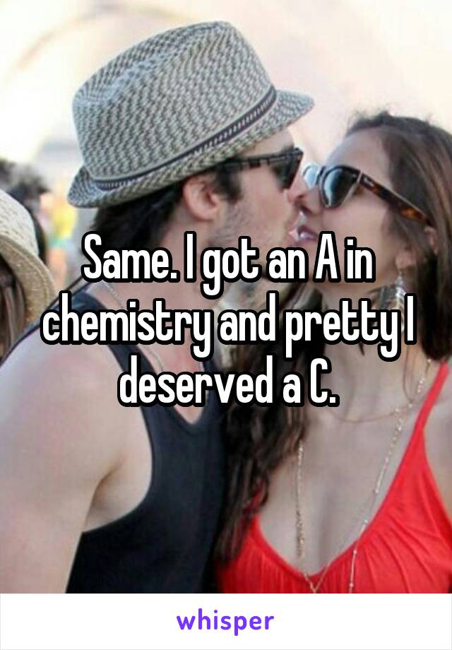 Same. I got an A in chemistry and pretty I deserved a C.