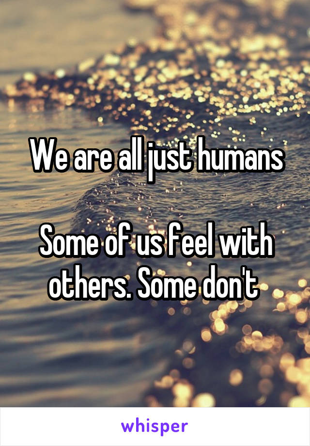 We are all just humans

Some of us feel with others. Some don't 