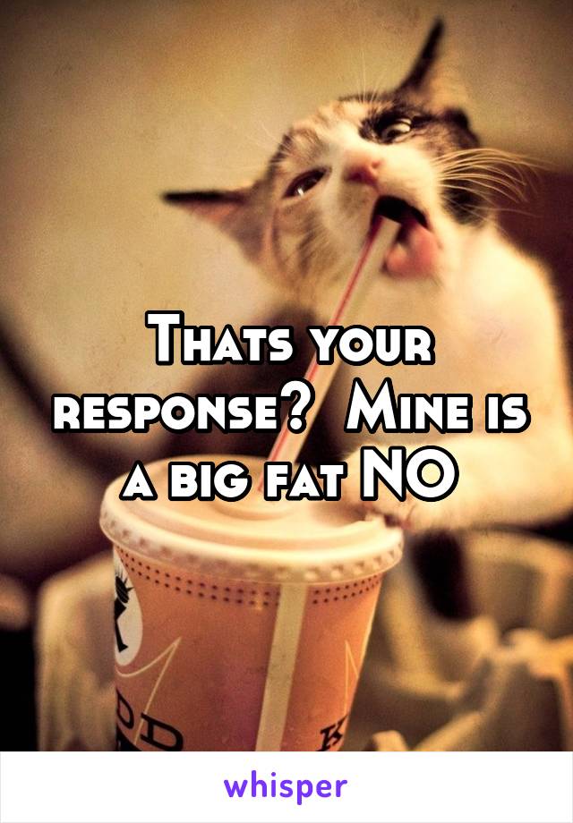 Thats your response?  Mine is a big fat NO