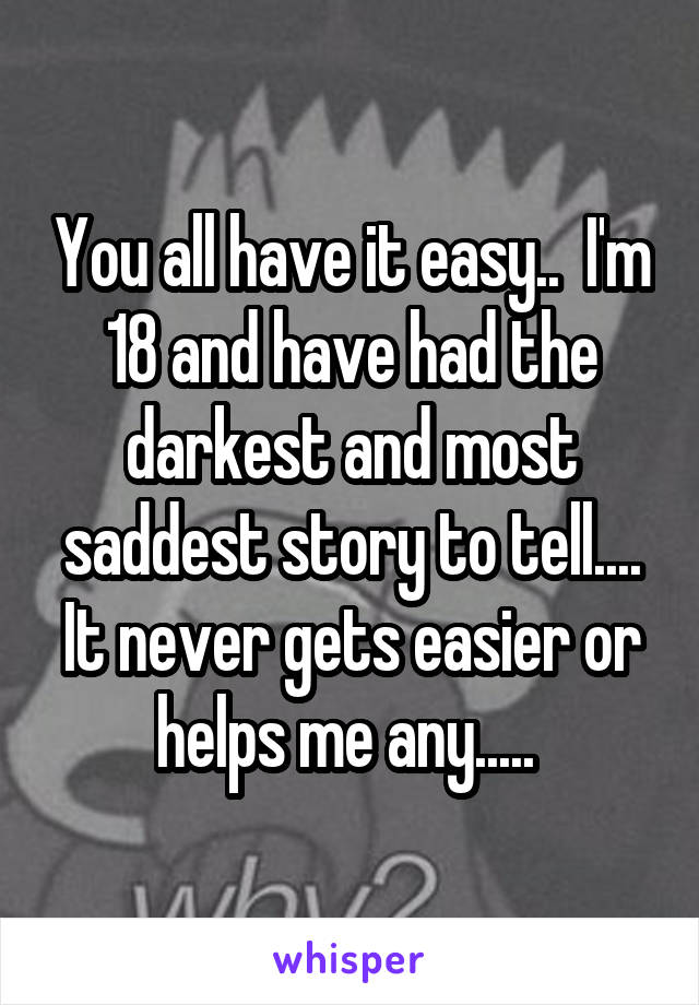 You all have it easy..  I'm 18 and have had the darkest and most saddest story to tell.... It never gets easier or helps me any..... 