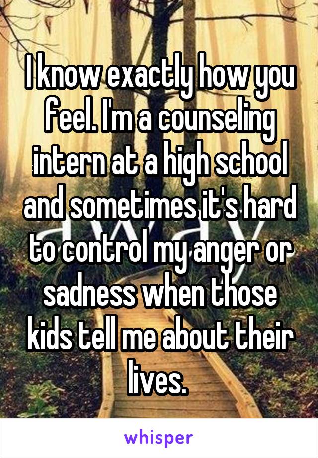I know exactly how you feel. I'm a counseling intern at a high school and sometimes it's hard to control my anger or sadness when those kids tell me about their lives. 