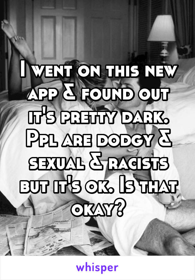 I went on this new app & found out it's pretty dark. Ppl are dodgy & sexual & racists but it's ok. Is that okay?