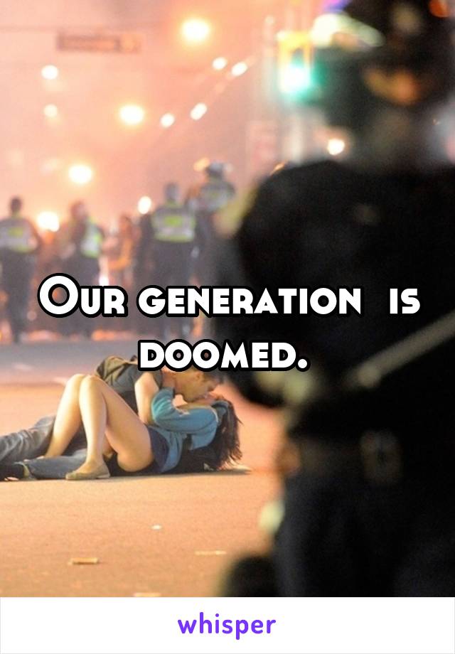 Our generation  is doomed. 