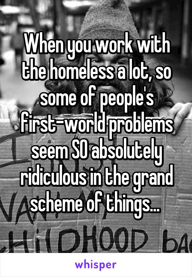 When you work with the homeless a lot, so some of people's first-world problems seem SO absolutely ridiculous in the grand scheme of things... 

