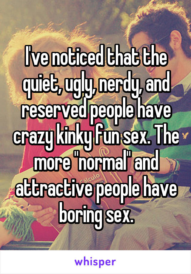 I've noticed that the quiet, ugly, nerdy, and reserved people have crazy kinky fun sex. The more "normal" and attractive people have boring sex.