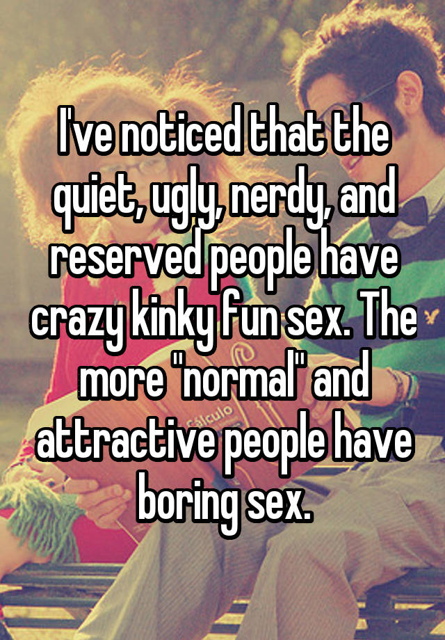 I've noticed that the quiet, ugly, nerdy, and reserved people have crazy kinky fun sex. The more "normal" and attractive people have boring sex.