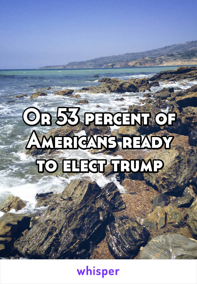 Or 53 percent of Americans ready to elect trump