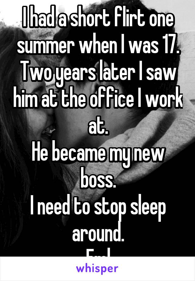 I had a short flirt one summer when I was 17.
Two years later I saw him at the office I work at.
He became my new boss.
I need to stop sleep around.
Fml