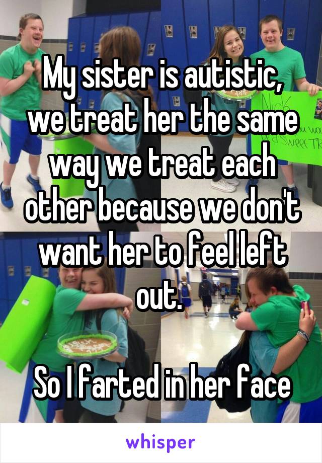 My sister is autistic, we treat her the same way we treat each other because we don't want her to feel left out. 

So I farted in her face
