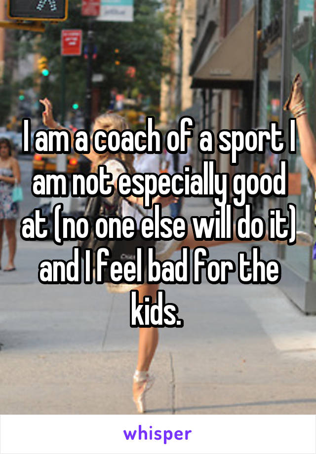 I am a coach of a sport I am not especially good at (no one else will do it) and I feel bad for the kids. 
