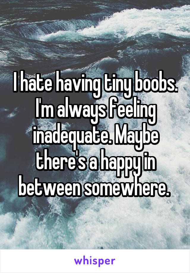 I hate having tiny boobs. I'm always feeling inadequate. Maybe there's a happy in between somewhere. 