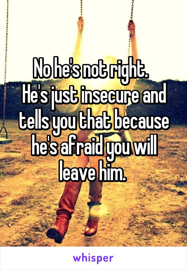 No he's not right.  
He's just insecure and tells you that because he's afraid you will leave him. 
