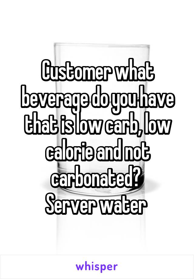 Customer what beverage do you have that is low carb, low calorie and not carbonated? 
Server water 