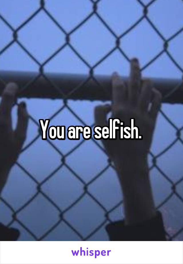 You are selfish. 