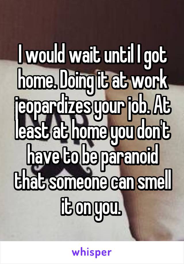 I would wait until I got home. Doing it at work jeopardizes your job. At least at home you don't have to be paranoid that someone can smell it on you. 