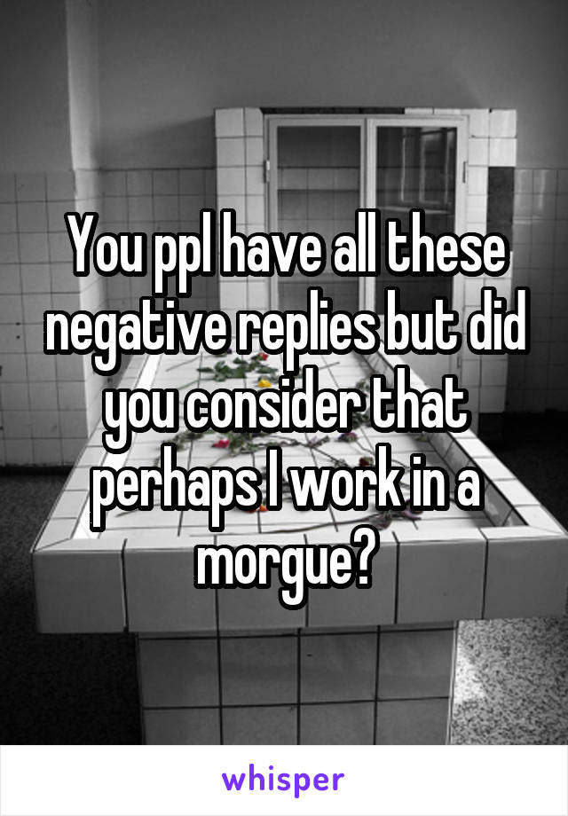 You ppl have all these negative replies but did you consider that perhaps I work in a morgue?