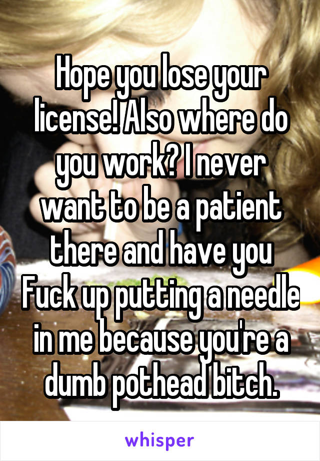 Hope you lose your license! Also where do you work? I never want to be a patient there and have you Fuck up putting a needle in me because you're a dumb pothead bitch.