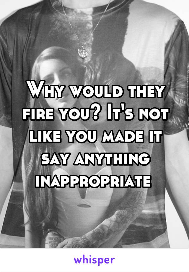 Why would they fire you? It's not like you made it say anything inappropriate 