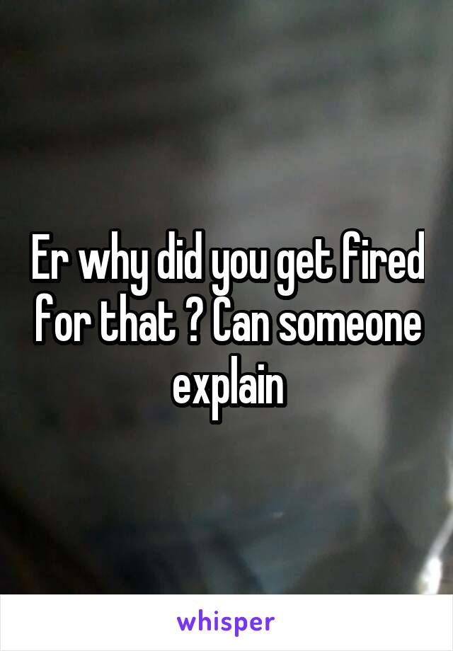 Er why did you get fired for that ? Can someone explain