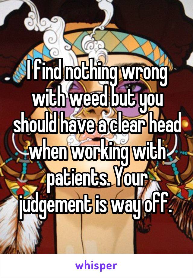 I find nothing wrong with weed but you should have a clear head when working with patients. Your judgement is way off. 