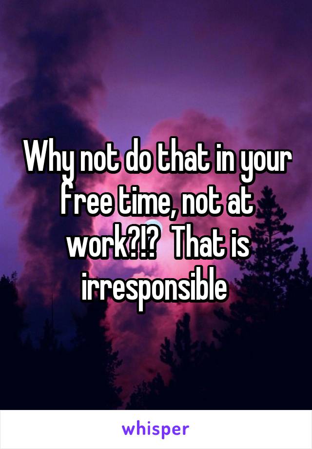 Why not do that in your free time, not at work?!?  That is irresponsible 