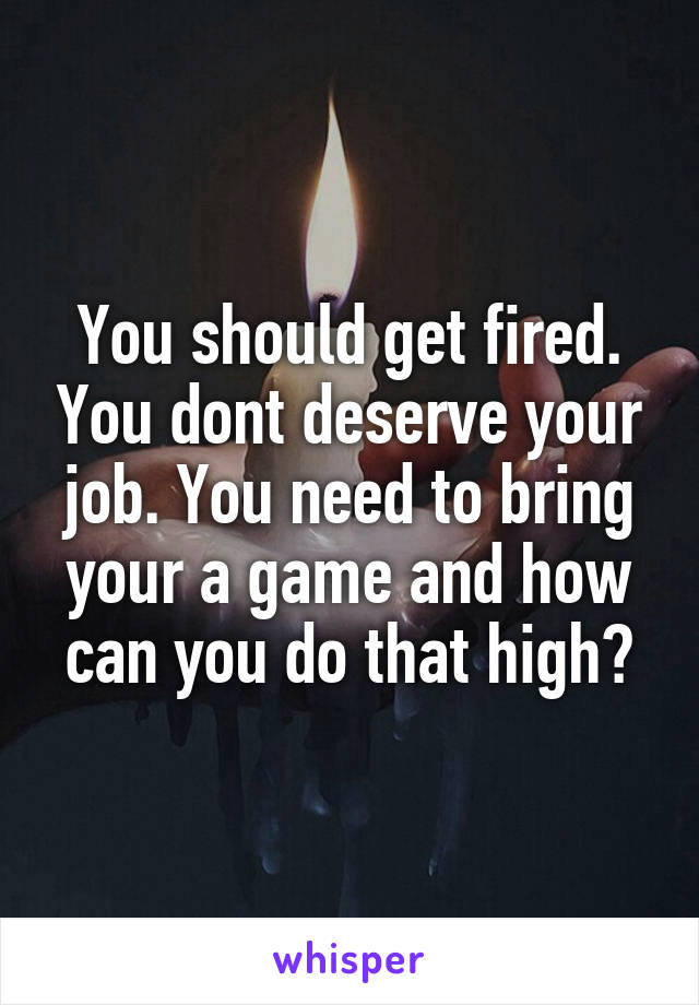 You should get fired. You dont deserve your job. You need to bring your a game and how can you do that high?