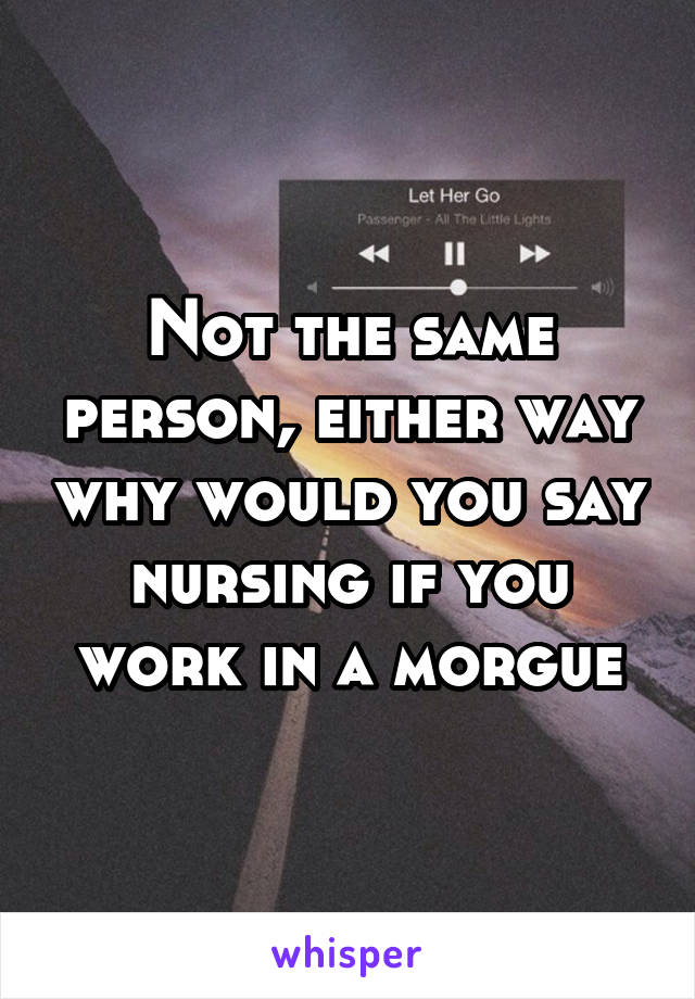 Not the same person, either way why would you say nursing if you work in a morgue