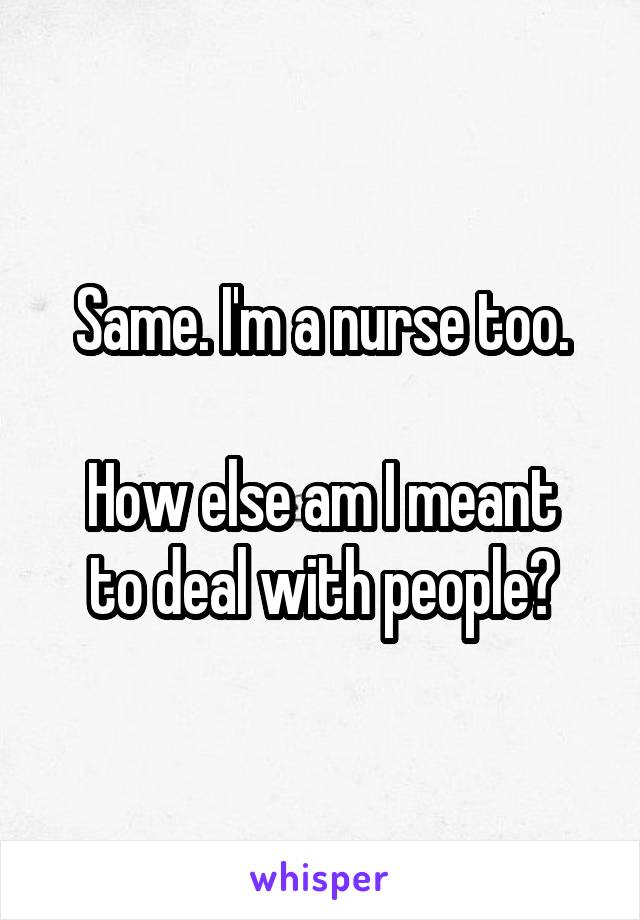 Same. I'm a nurse too.

How else am I meant to deal with people?