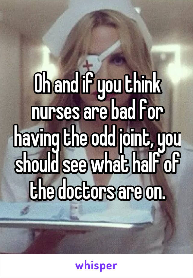 Oh and if you think nurses are bad for having the odd joint, you should see what half of the doctors are on.