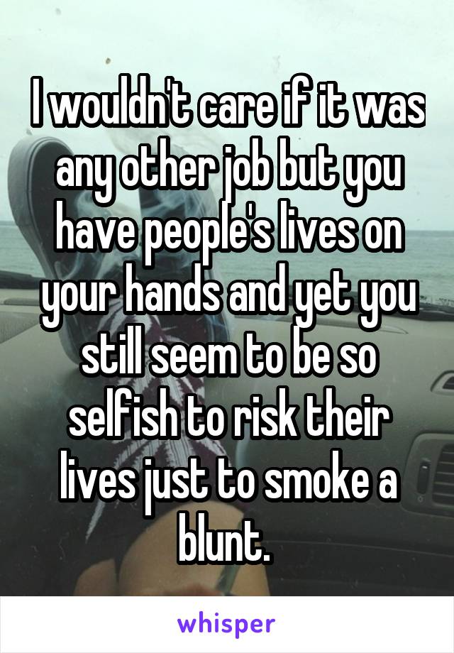 I wouldn't care if it was any other job but you have people's lives on your hands and yet you still seem to be so selfish to risk their lives just to smoke a blunt. 