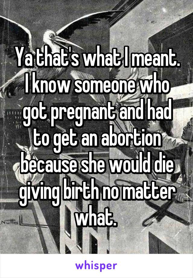 Ya that's what I meant. I know someone who got pregnant and had to get an abortion because she would die giving birth no matter what. 