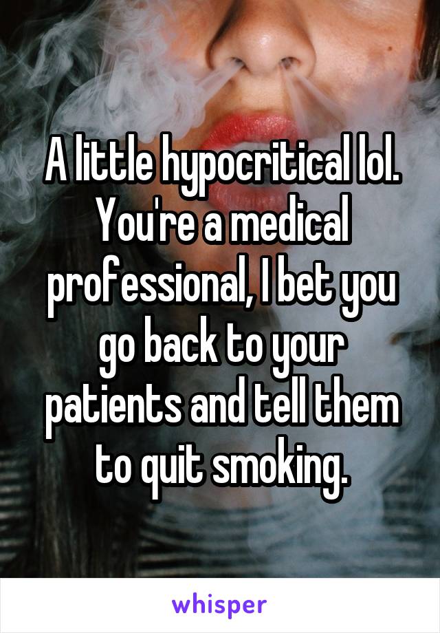 A little hypocritical lol. You're a medical professional, I bet you go back to your patients and tell them to quit smoking.