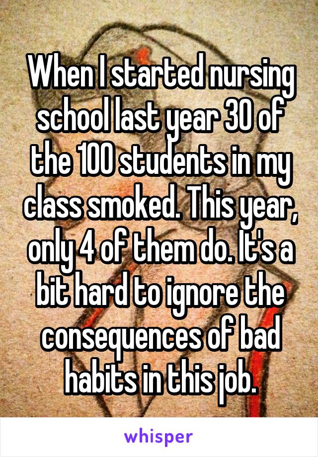 When I started nursing school last year 30 of the 100 students in my class smoked. This year, only 4 of them do. It's a bit hard to ignore the consequences of bad habits in this job.