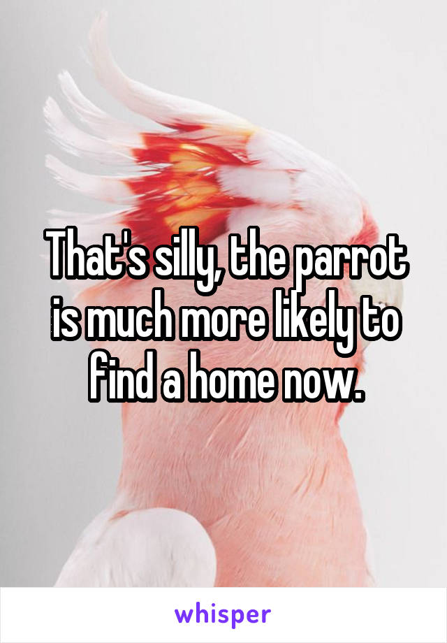 That's silly, the parrot is much more likely to find a home now.