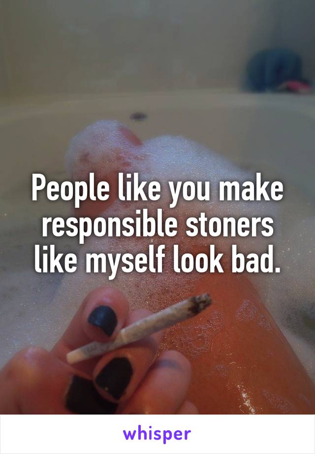 People like you make responsible stoners like myself look bad.