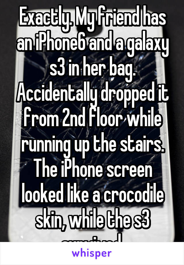 Exactly. My friend has an iPhone6 and a galaxy s3 in her bag. Accidentally dropped it from 2nd floor while running up the stairs. The iPhone screen looked like a crocodile skin, while the s3 survived.