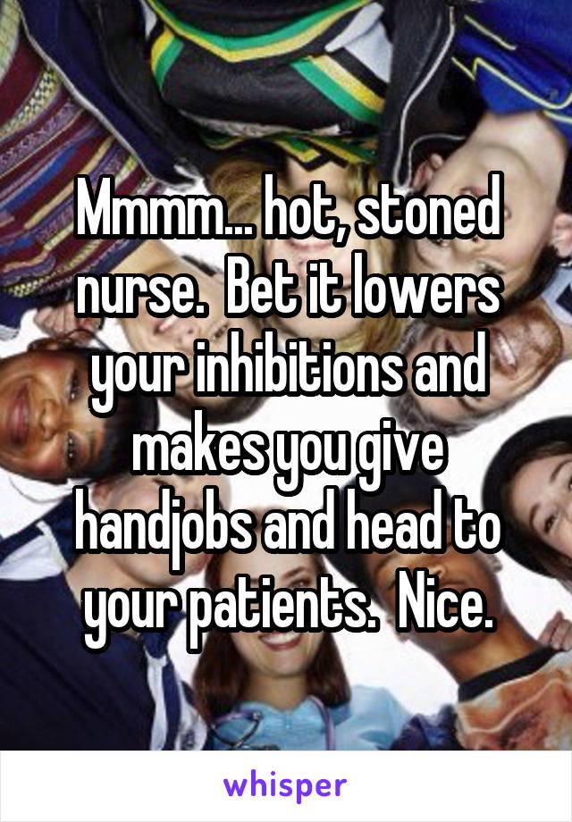 Mmmm... hot, stoned nurse.  Bet it lowers your inhibitions and makes you give handjobs and head to your patients.  Nice.