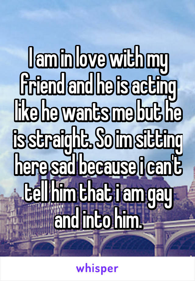 I am in love with my friend and he is acting like he wants me but he is straight. So im sitting here sad because i can't tell him that i am gay and into him.