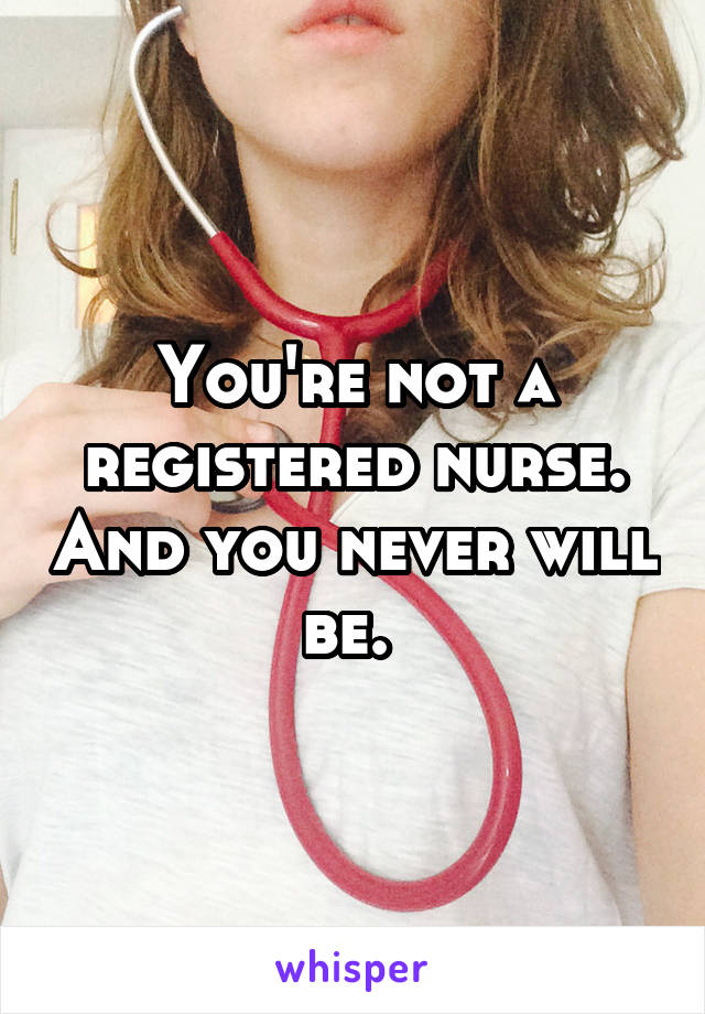 You're not a registered nurse. And you never will be. 