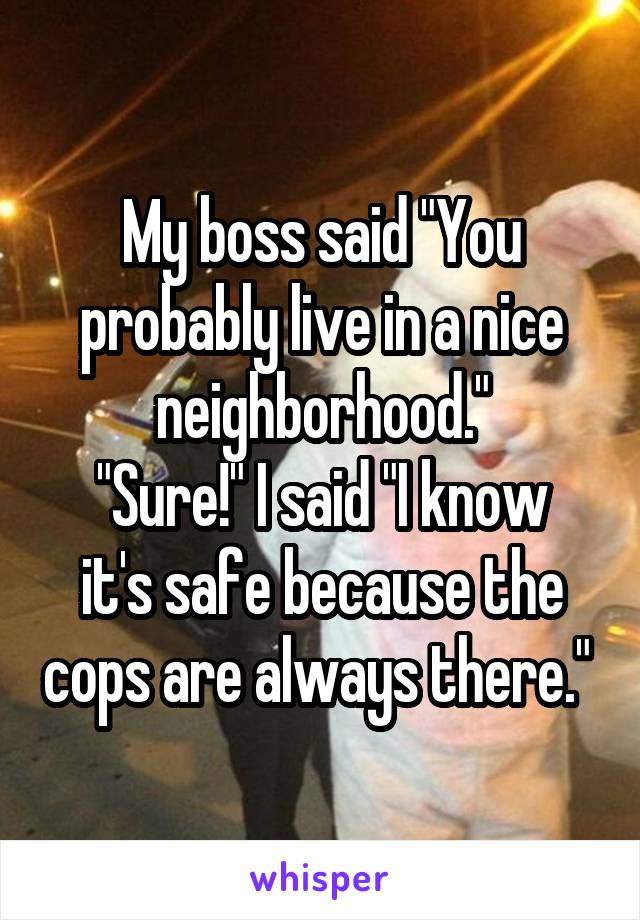 My boss said "You probably live in a nice neighborhood."
"Sure!" I said "I know it's safe because the cops are always there." 