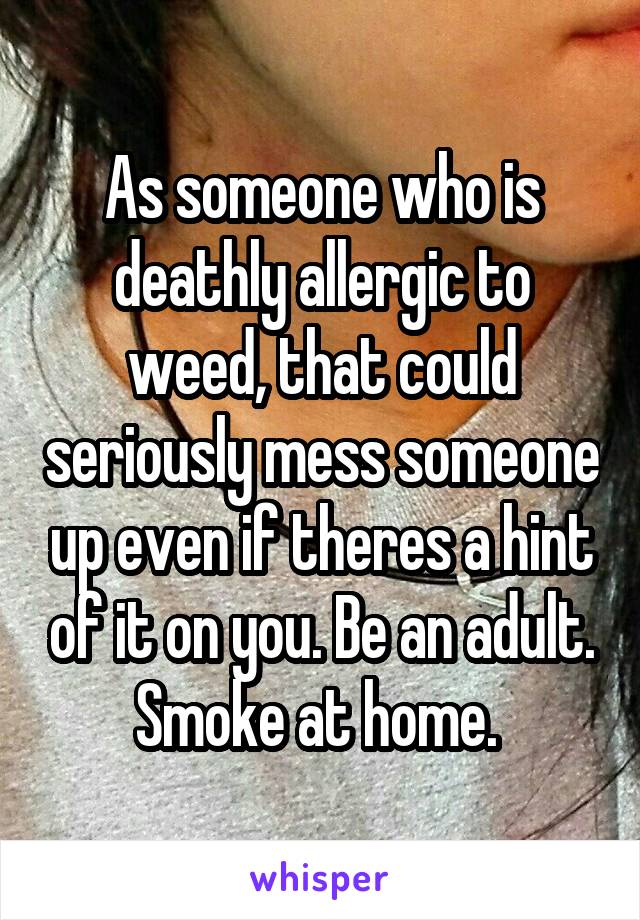 As someone who is deathly allergic to weed, that could seriously mess someone up even if theres a hint of it on you. Be an adult. Smoke at home. 