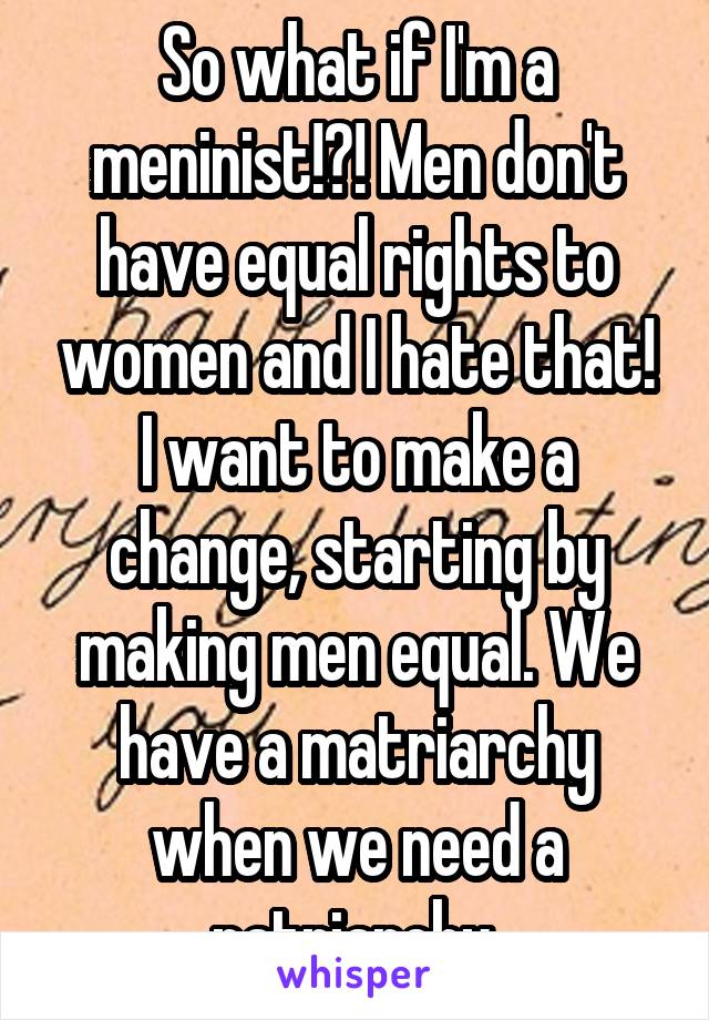 So what if I'm a meninist!?! Men don't have equal rights to women and I hate that! I want to make a change, starting by making men equal. We have a matriarchy when we need a patriarchy.